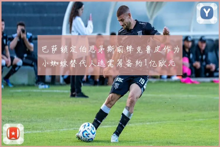 巴萨锁定伯恩茅斯前锋克鲁皮作为小蜘蛛替代人选需筹备约1亿欧元