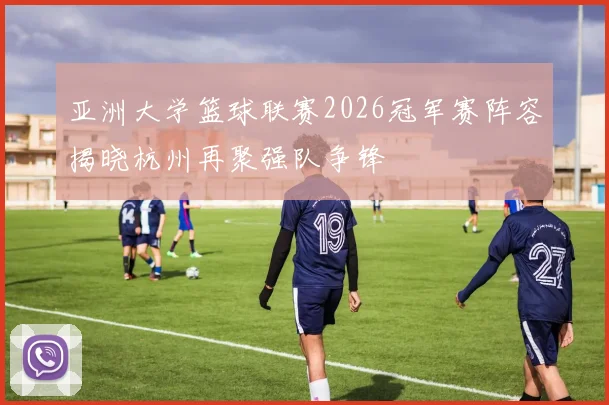 亚洲大学篮球联赛2026冠军赛阵容揭晓杭州再聚强队争锋