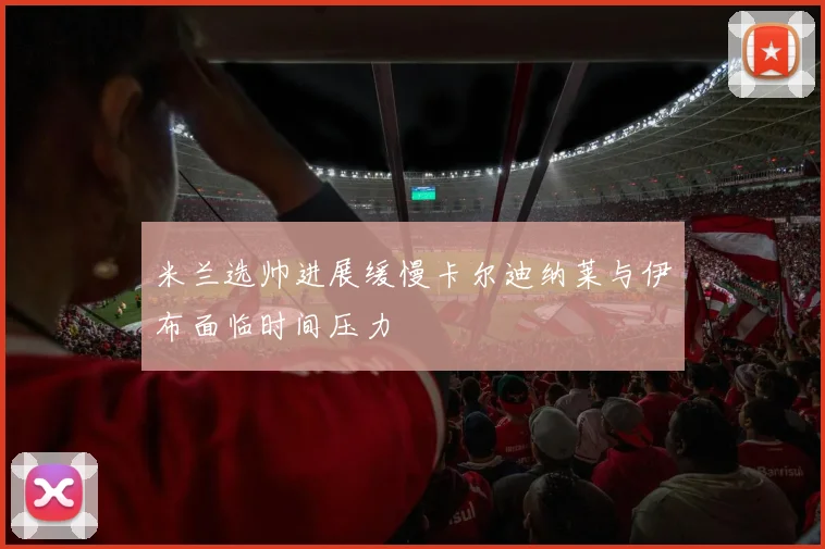 米兰选帅进展缓慢卡尔迪纳莱与伊布面临时间压力