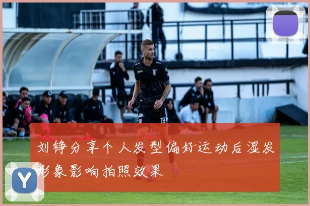 刘铮分享个人发型偏好运动后湿发形象影响拍照效果