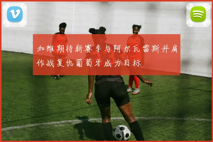加维期待新赛季与阿尔瓦雷斯并肩作战复仇葡萄牙成为目标