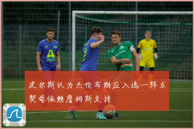 皮尔斯认为杰伦布朗应入选一阵东契奇依赖詹姆斯支持