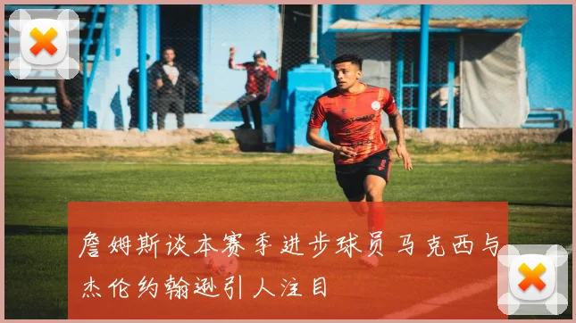 詹姆斯谈本赛季进步球员马克西与杰伦约翰逊引人注目