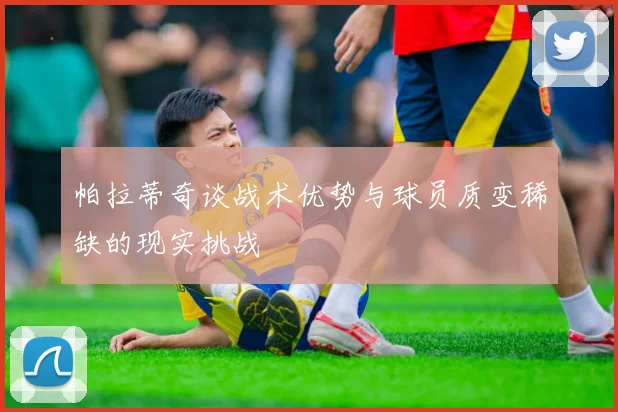 帕拉蒂奇谈战术优势与球员质变稀缺的现实挑战