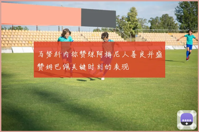 马努科内称赞琼阿梅尼人善良并盛赞姆巴佩关键时刻的表现