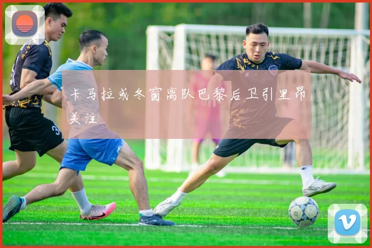 卡马拉或冬窗离队巴黎后卫引里昂关注