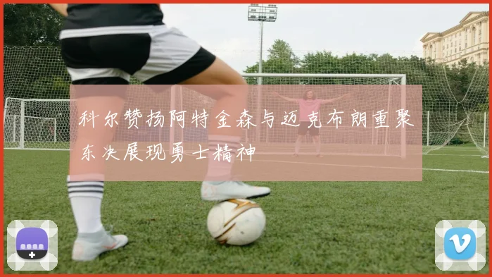 科尔赞扬阿特金森与迈克布朗重聚东决展现勇士精神