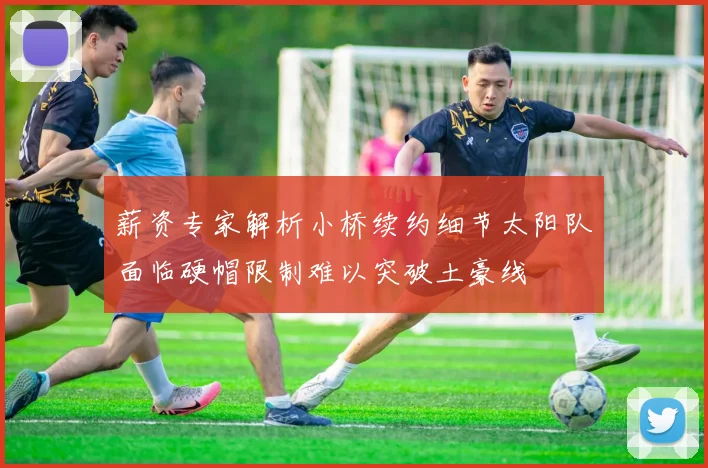 薪资专家解析小桥续约细节太阳队面临硬帽限制难以突破土豪线