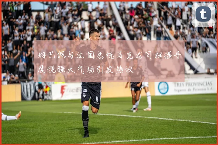 姆巴佩与法国总统马克龙同框握手展现强大气场引发热议