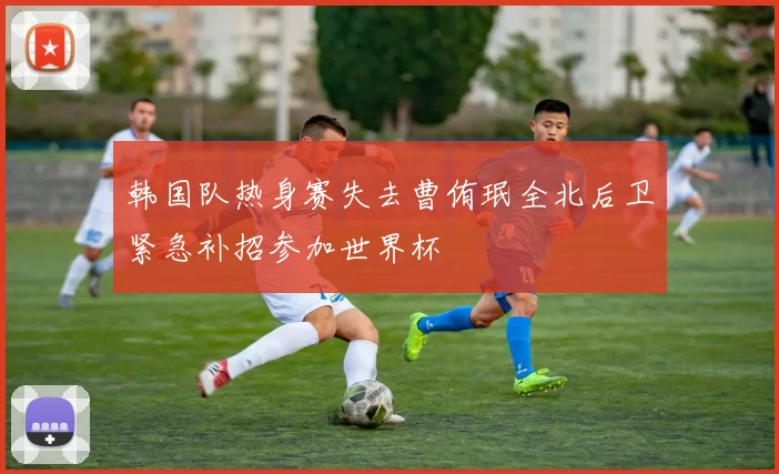 韩国队热身赛失去曹侑珉全北后卫紧急补招参加世界杯