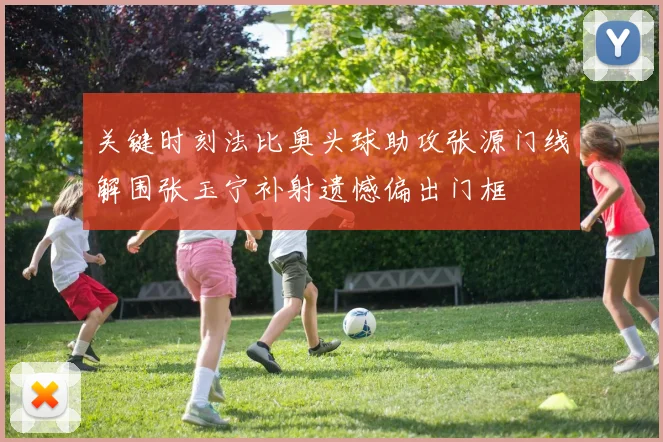 关键时刻法比奥头球助攻张源门线解围张玉宁补射遗憾偏出门框