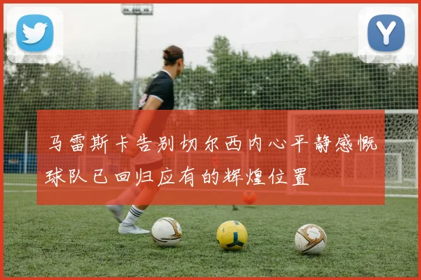 马雷斯卡告别切尔西内心平静感慨球队已回归应有的辉煌位置