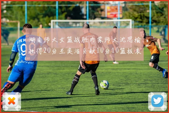 湖南师大女篮战胜内蒙师大沈思榆独得20分王奕洁贡献10分10篮板表现出色