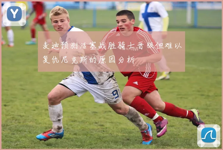 麦迪预测活塞战胜骑士晋级但难以复仇尼克斯的原因分析