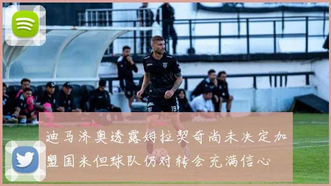 迪马济奥透露姆拉契奇尚未决定加盟国米但球队仍对转会充满信心
