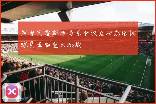 阿尔瓦雷斯与马竞会议后状态堪忧球员面临重大挑战